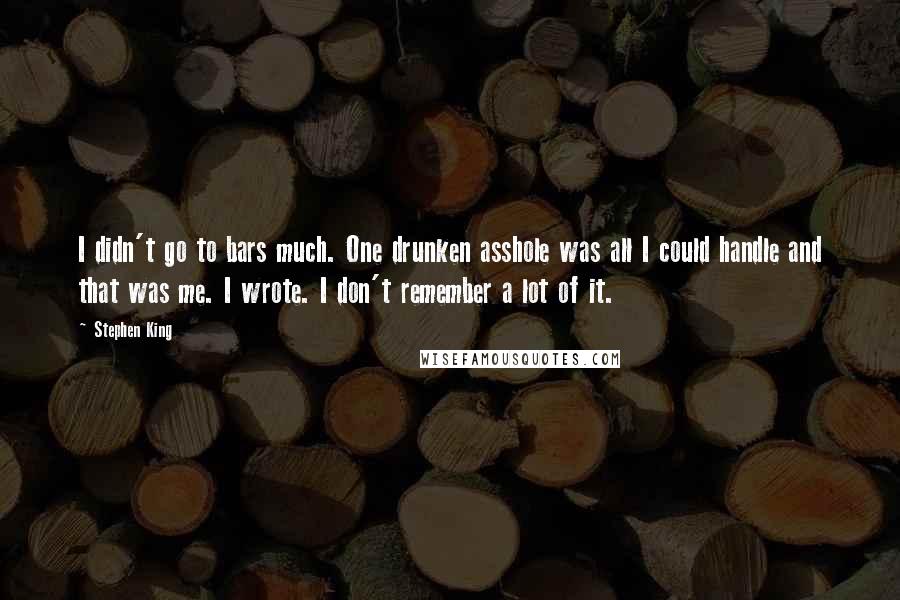 Stephen King Quotes: I didn't go to bars much. One drunken asshole was all I could handle and that was me. I wrote. I don't remember a lot of it.