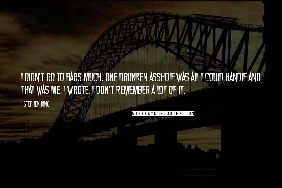 Stephen King Quotes: I didn't go to bars much. One drunken asshole was all I could handle and that was me. I wrote. I don't remember a lot of it.
