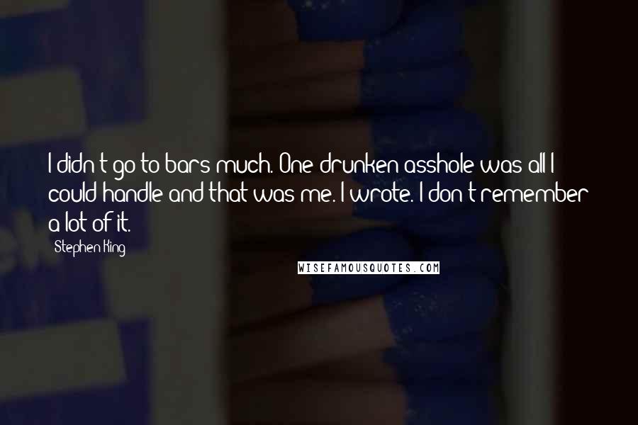 Stephen King Quotes: I didn't go to bars much. One drunken asshole was all I could handle and that was me. I wrote. I don't remember a lot of it.