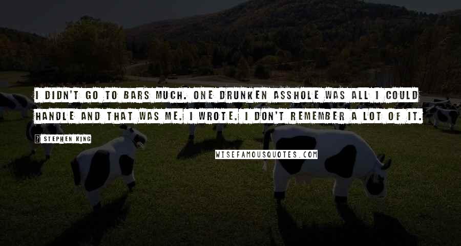 Stephen King Quotes: I didn't go to bars much. One drunken asshole was all I could handle and that was me. I wrote. I don't remember a lot of it.