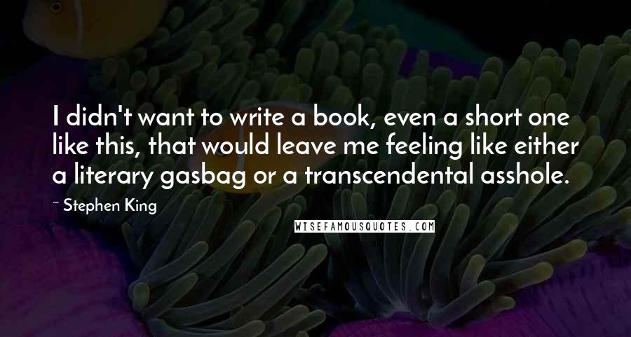 Stephen King Quotes: I didn't want to write a book, even a short one like this, that would leave me feeling like either a literary gasbag or a transcendental asshole.