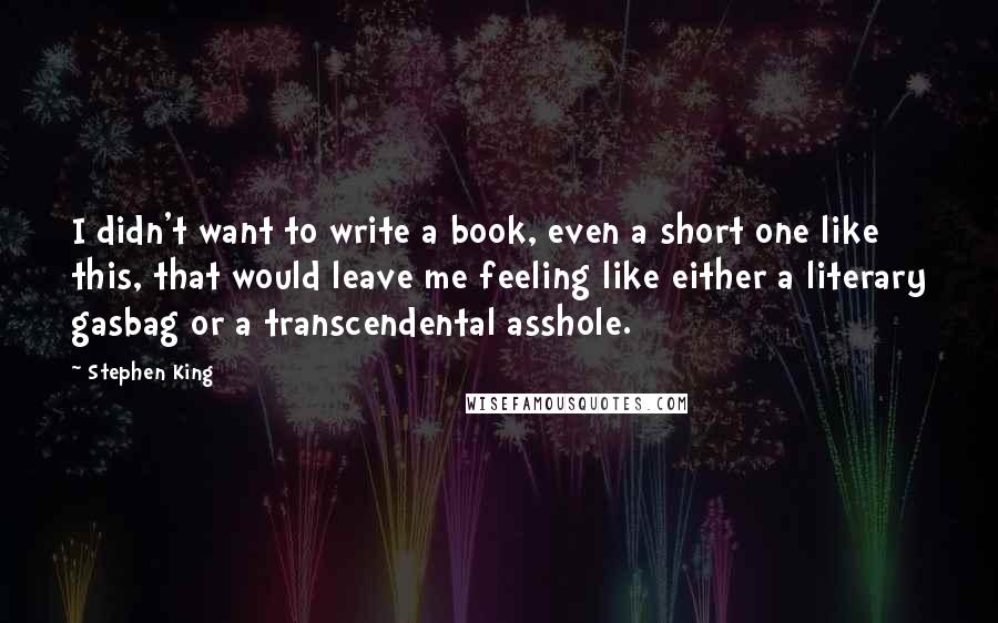 Stephen King Quotes: I didn't want to write a book, even a short one like this, that would leave me feeling like either a literary gasbag or a transcendental asshole.