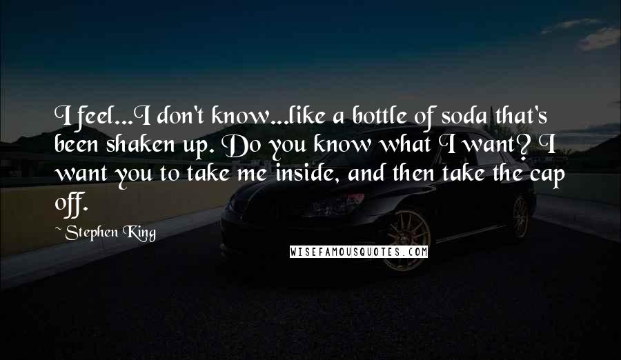 Stephen King Quotes: I feel...I don't know...like a bottle of soda that's been shaken up. Do you know what I want? I want you to take me inside, and then take the cap off.