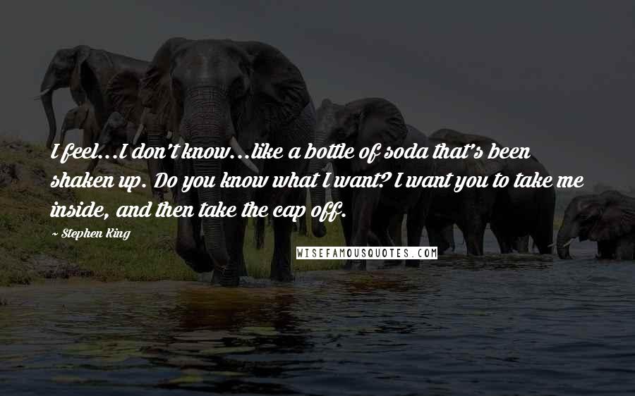 Stephen King Quotes: I feel...I don't know...like a bottle of soda that's been shaken up. Do you know what I want? I want you to take me inside, and then take the cap off.