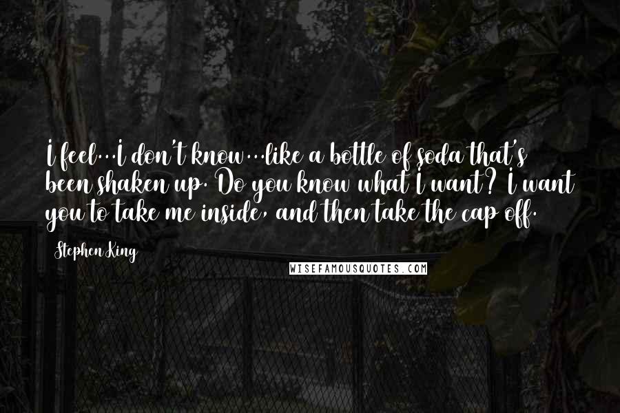 Stephen King Quotes: I feel...I don't know...like a bottle of soda that's been shaken up. Do you know what I want? I want you to take me inside, and then take the cap off.
