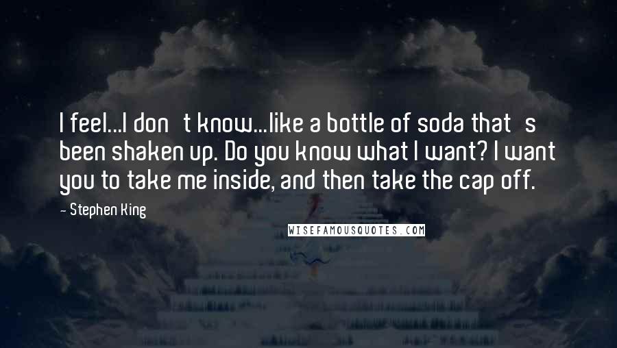 Stephen King Quotes: I feel...I don't know...like a bottle of soda that's been shaken up. Do you know what I want? I want you to take me inside, and then take the cap off.