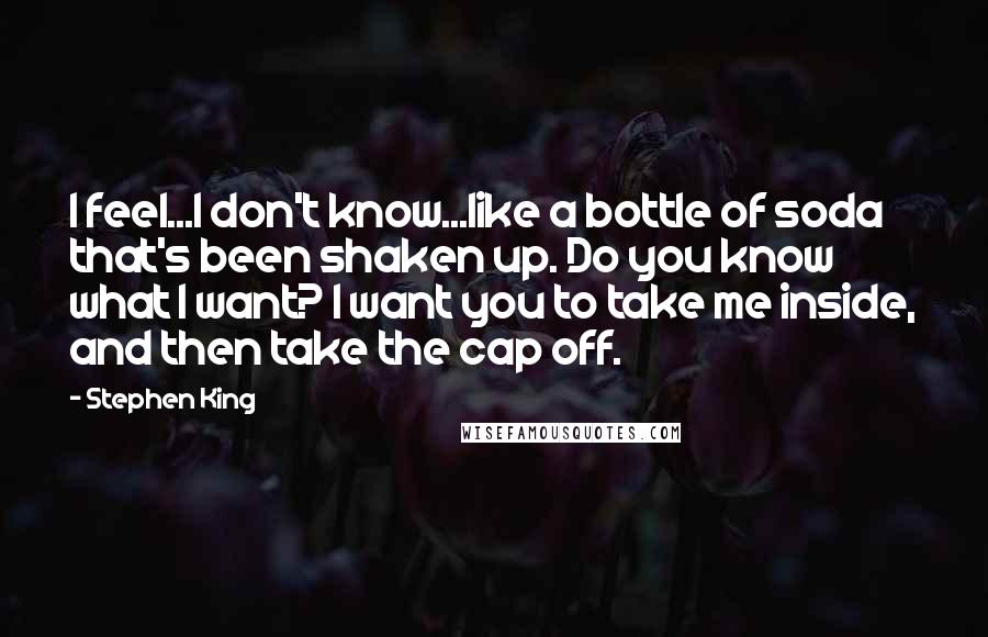 Stephen King Quotes: I feel...I don't know...like a bottle of soda that's been shaken up. Do you know what I want? I want you to take me inside, and then take the cap off.