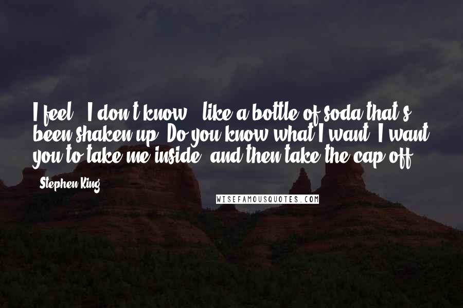 Stephen King Quotes: I feel...I don't know...like a bottle of soda that's been shaken up. Do you know what I want? I want you to take me inside, and then take the cap off.