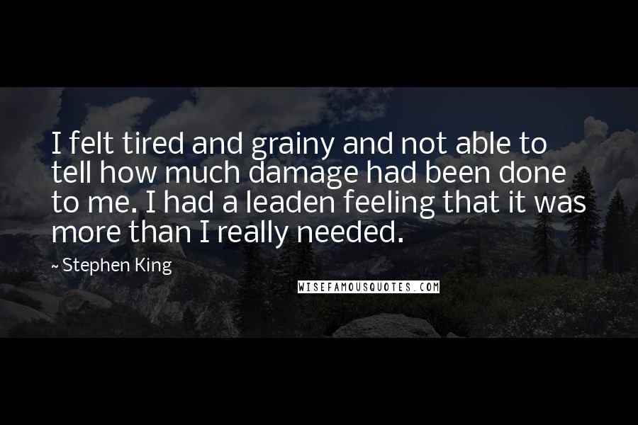 Stephen King Quotes: I felt tired and grainy and not able to tell how much damage had been done to me. I had a leaden feeling that it was more than I really needed.