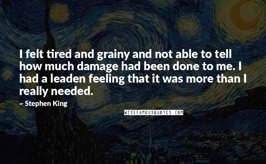 Stephen King Quotes: I felt tired and grainy and not able to tell how much damage had been done to me. I had a leaden feeling that it was more than I really needed.