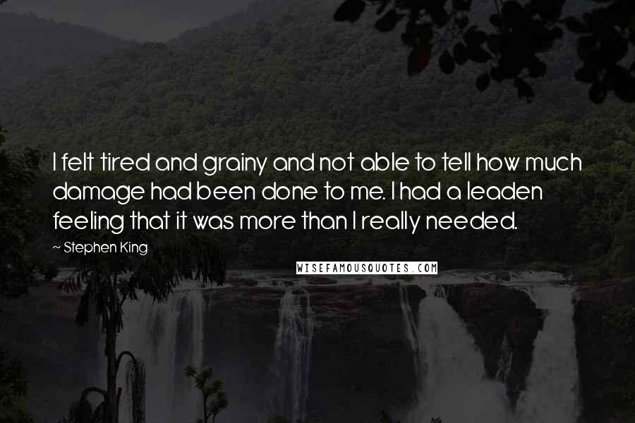 Stephen King Quotes: I felt tired and grainy and not able to tell how much damage had been done to me. I had a leaden feeling that it was more than I really needed.