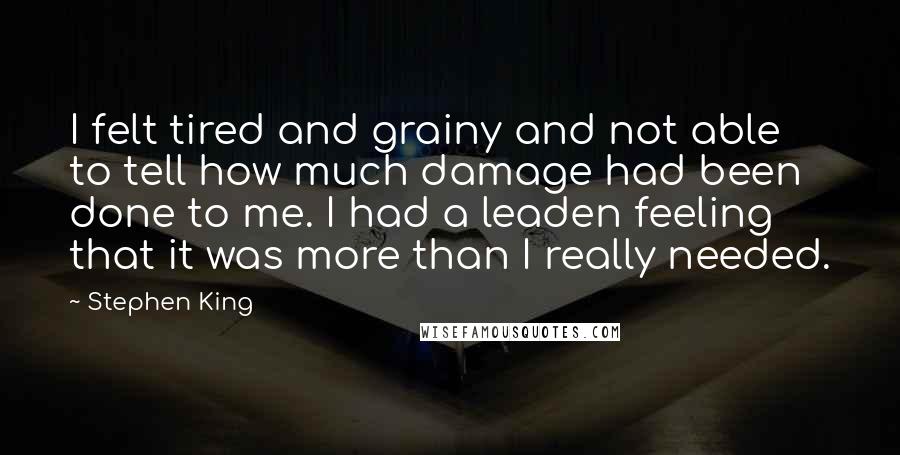 Stephen King Quotes: I felt tired and grainy and not able to tell how much damage had been done to me. I had a leaden feeling that it was more than I really needed.