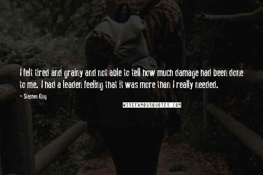 Stephen King Quotes: I felt tired and grainy and not able to tell how much damage had been done to me. I had a leaden feeling that it was more than I really needed.