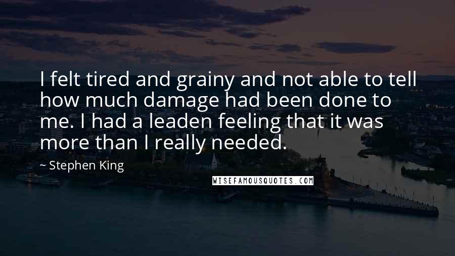 Stephen King Quotes: I felt tired and grainy and not able to tell how much damage had been done to me. I had a leaden feeling that it was more than I really needed.