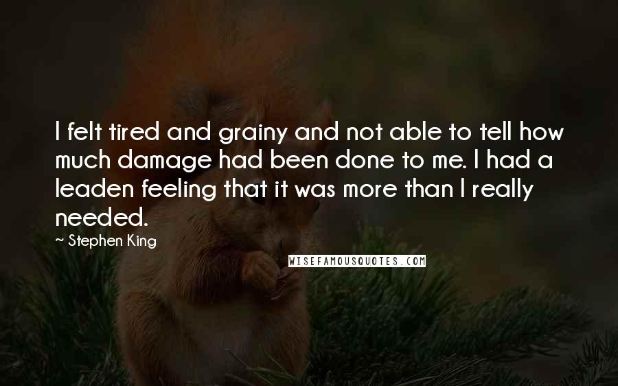 Stephen King Quotes: I felt tired and grainy and not able to tell how much damage had been done to me. I had a leaden feeling that it was more than I really needed.