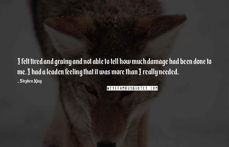 Stephen King Quotes: I felt tired and grainy and not able to tell how much damage had been done to me. I had a leaden feeling that it was more than I really needed.