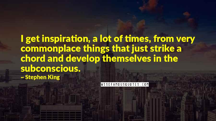 Stephen King Quotes: I get inspiration, a lot of times, from very commonplace things that just strike a chord and develop themselves in the subconscious.