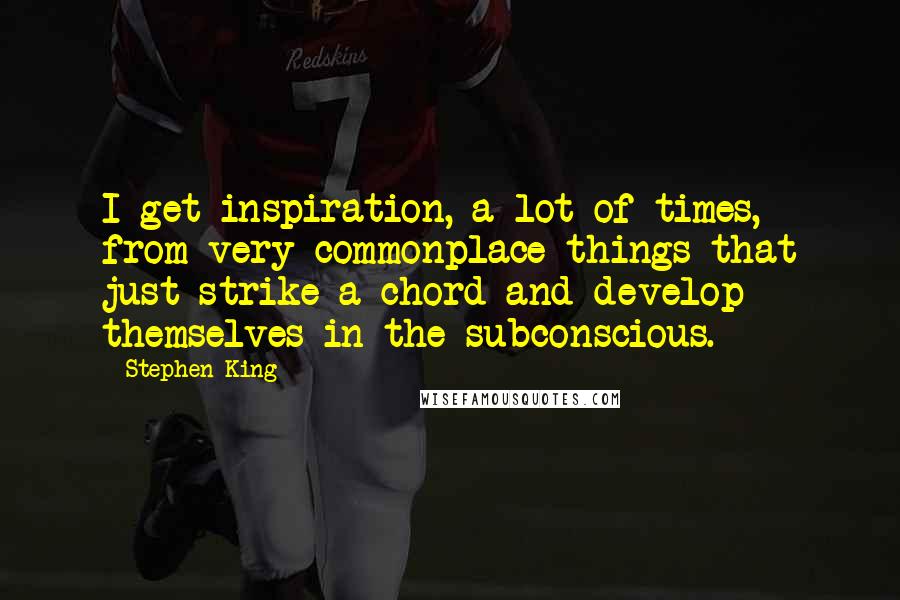 Stephen King Quotes: I get inspiration, a lot of times, from very commonplace things that just strike a chord and develop themselves in the subconscious.