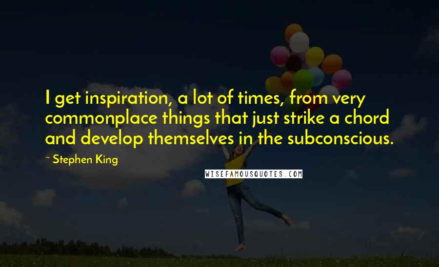 Stephen King Quotes: I get inspiration, a lot of times, from very commonplace things that just strike a chord and develop themselves in the subconscious.