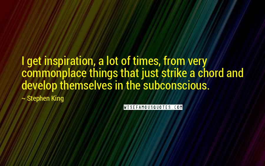 Stephen King Quotes: I get inspiration, a lot of times, from very commonplace things that just strike a chord and develop themselves in the subconscious.