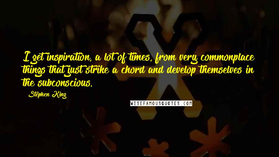 Stephen King Quotes: I get inspiration, a lot of times, from very commonplace things that just strike a chord and develop themselves in the subconscious.