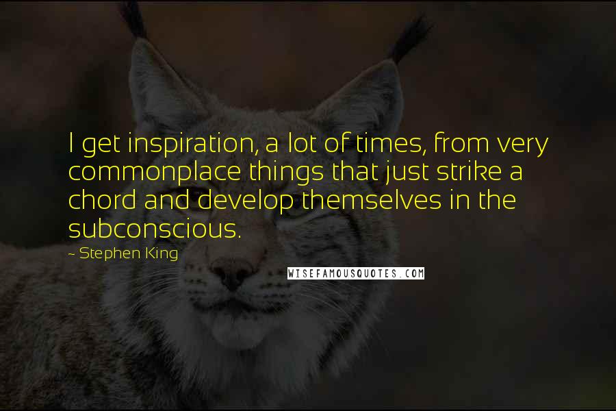 Stephen King Quotes: I get inspiration, a lot of times, from very commonplace things that just strike a chord and develop themselves in the subconscious.