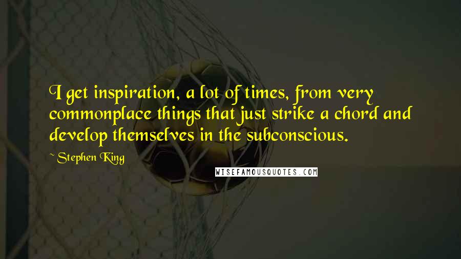 Stephen King Quotes: I get inspiration, a lot of times, from very commonplace things that just strike a chord and develop themselves in the subconscious.