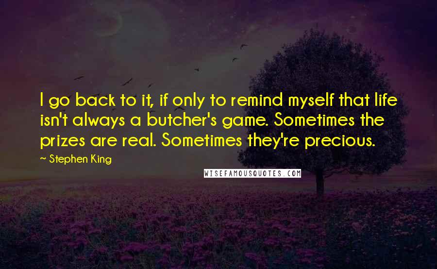 Stephen King Quotes: I go back to it, if only to remind myself that life isn't always a butcher's game. Sometimes the prizes are real. Sometimes they're precious.
