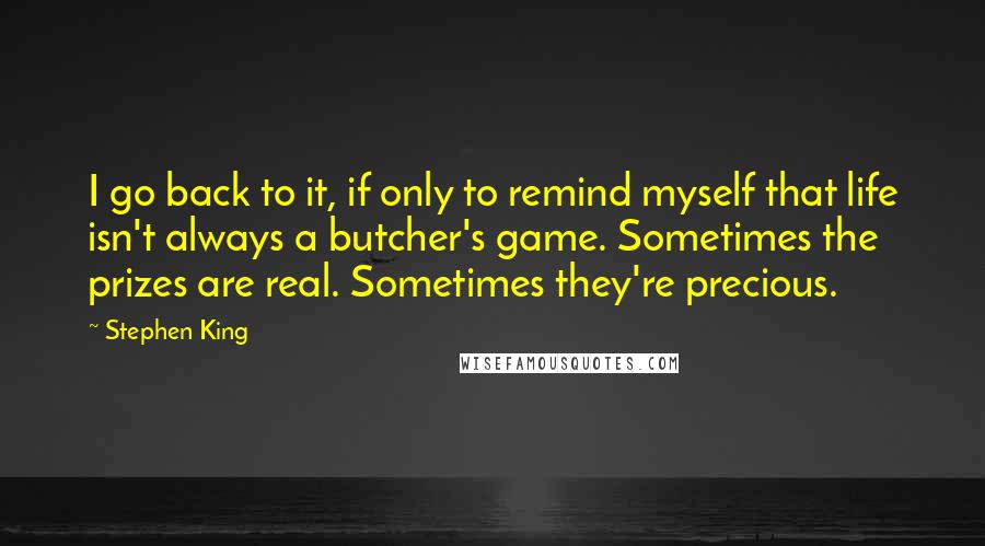 Stephen King Quotes: I go back to it, if only to remind myself that life isn't always a butcher's game. Sometimes the prizes are real. Sometimes they're precious.