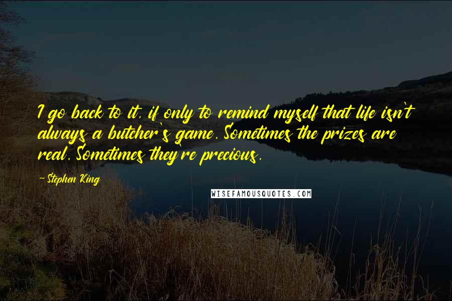Stephen King Quotes: I go back to it, if only to remind myself that life isn't always a butcher's game. Sometimes the prizes are real. Sometimes they're precious.