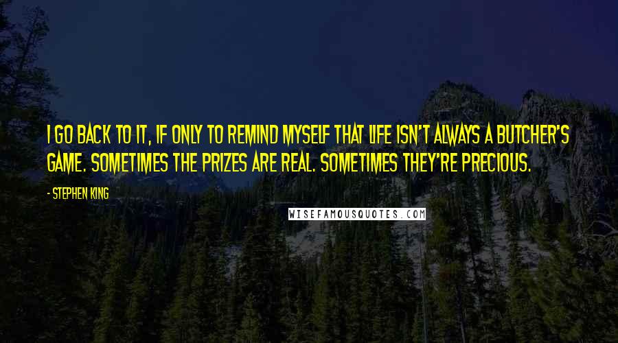 Stephen King Quotes: I go back to it, if only to remind myself that life isn't always a butcher's game. Sometimes the prizes are real. Sometimes they're precious.