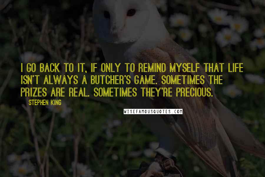 Stephen King Quotes: I go back to it, if only to remind myself that life isn't always a butcher's game. Sometimes the prizes are real. Sometimes they're precious.