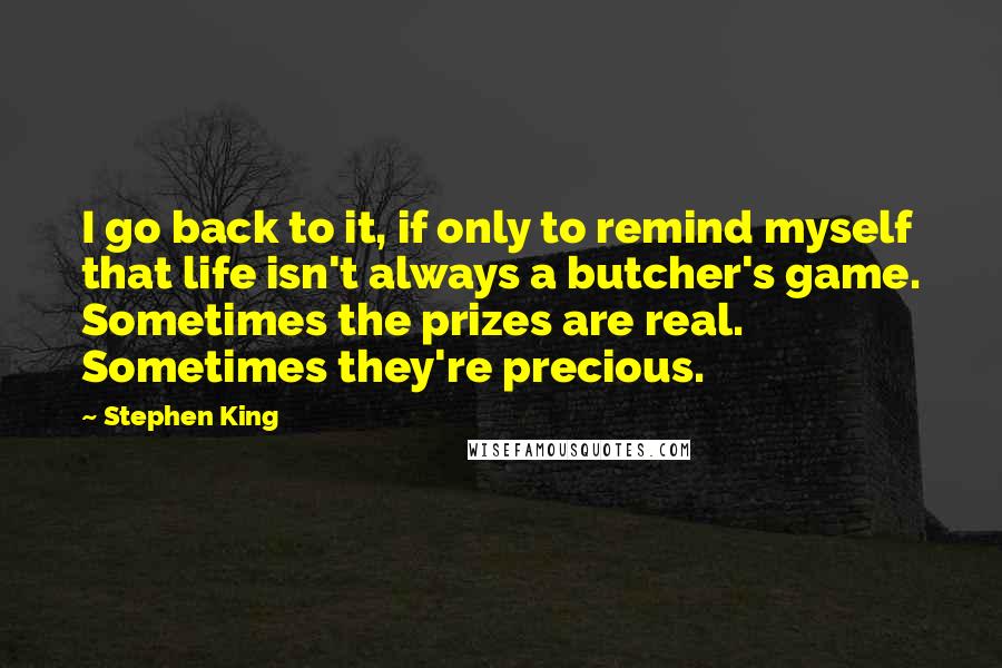Stephen King Quotes: I go back to it, if only to remind myself that life isn't always a butcher's game. Sometimes the prizes are real. Sometimes they're precious.