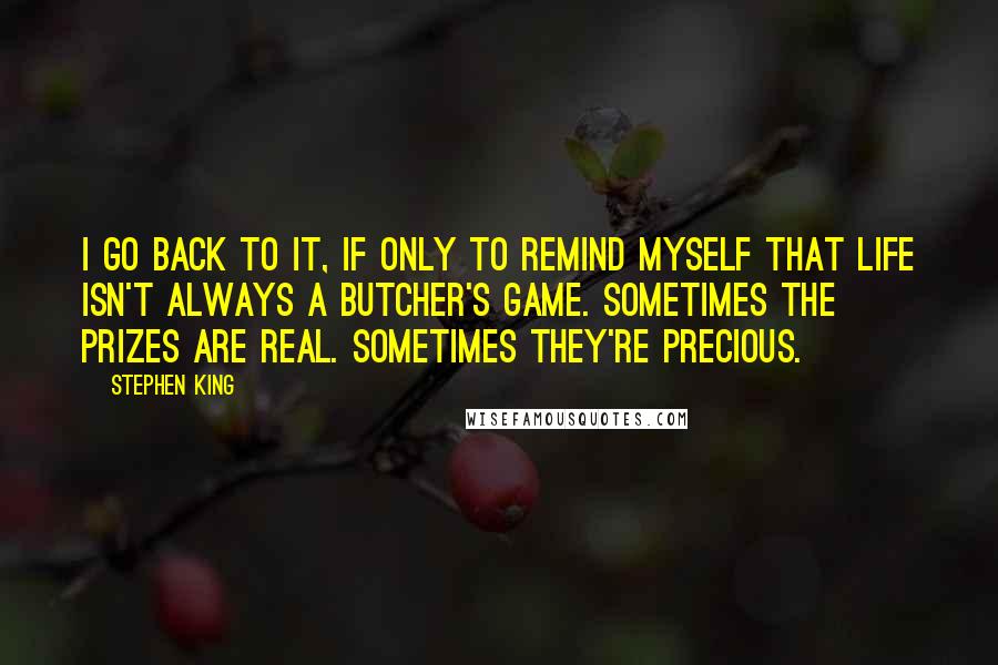Stephen King Quotes: I go back to it, if only to remind myself that life isn't always a butcher's game. Sometimes the prizes are real. Sometimes they're precious.