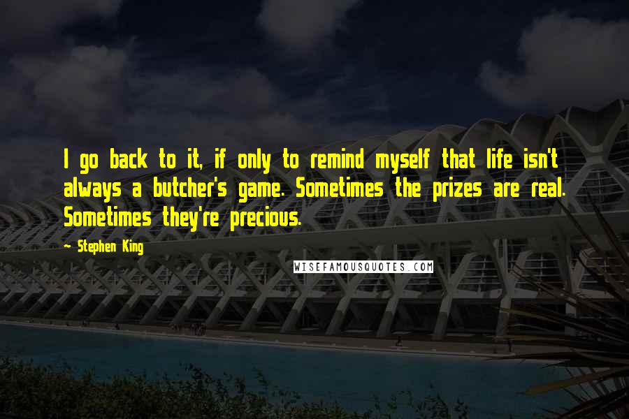 Stephen King Quotes: I go back to it, if only to remind myself that life isn't always a butcher's game. Sometimes the prizes are real. Sometimes they're precious.
