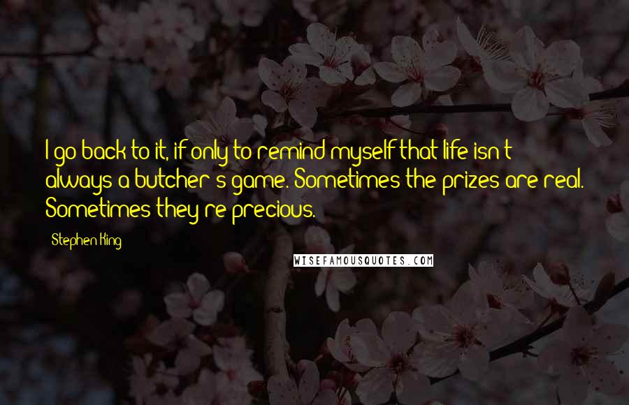 Stephen King Quotes: I go back to it, if only to remind myself that life isn't always a butcher's game. Sometimes the prizes are real. Sometimes they're precious.