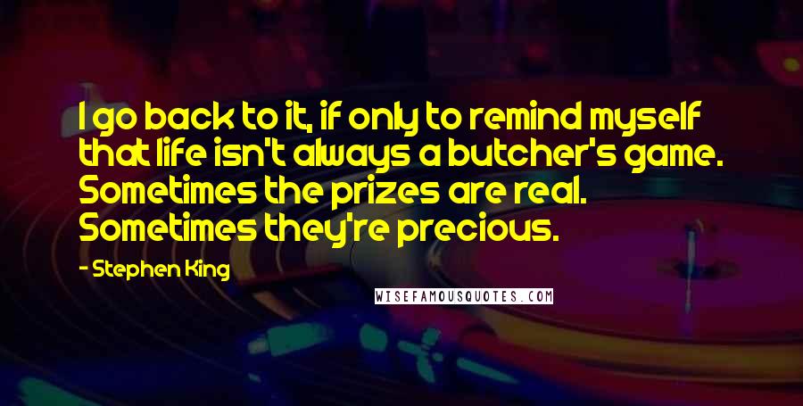 Stephen King Quotes: I go back to it, if only to remind myself that life isn't always a butcher's game. Sometimes the prizes are real. Sometimes they're precious.