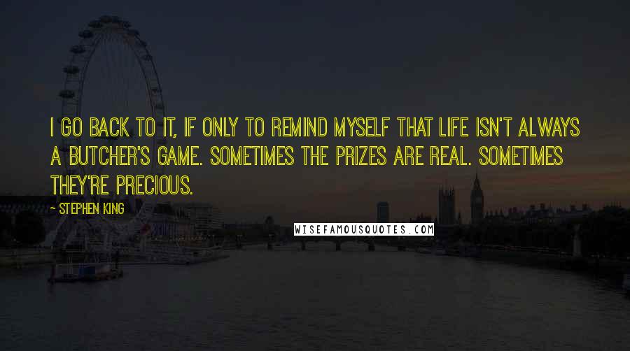 Stephen King Quotes: I go back to it, if only to remind myself that life isn't always a butcher's game. Sometimes the prizes are real. Sometimes they're precious.