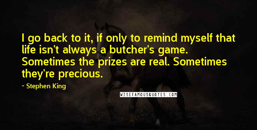 Stephen King Quotes: I go back to it, if only to remind myself that life isn't always a butcher's game. Sometimes the prizes are real. Sometimes they're precious.