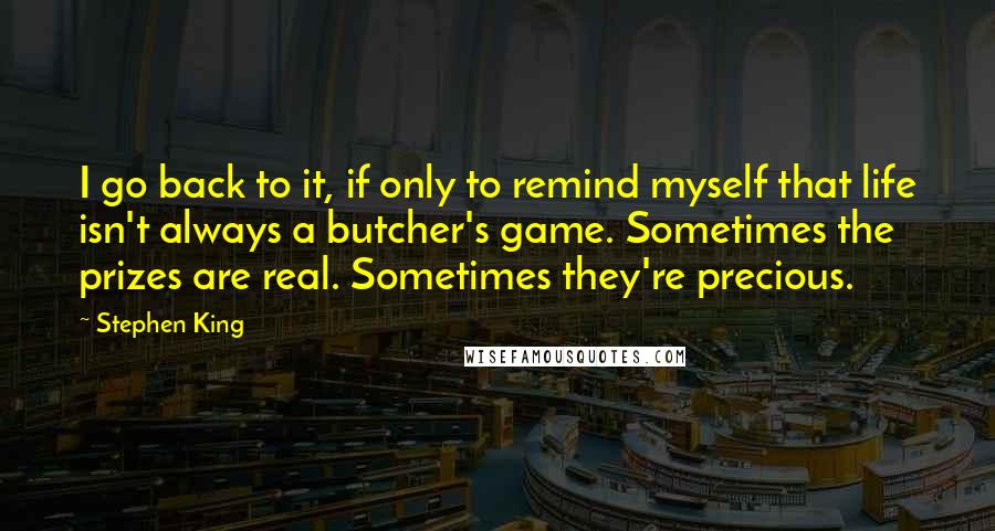 Stephen King Quotes: I go back to it, if only to remind myself that life isn't always a butcher's game. Sometimes the prizes are real. Sometimes they're precious.