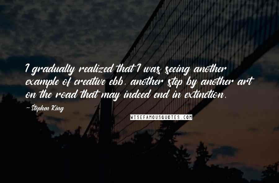 Stephen King Quotes: I gradually realized that I was seeing another example of creative ebb, another step by another art on the road that may indeed end in extinction.