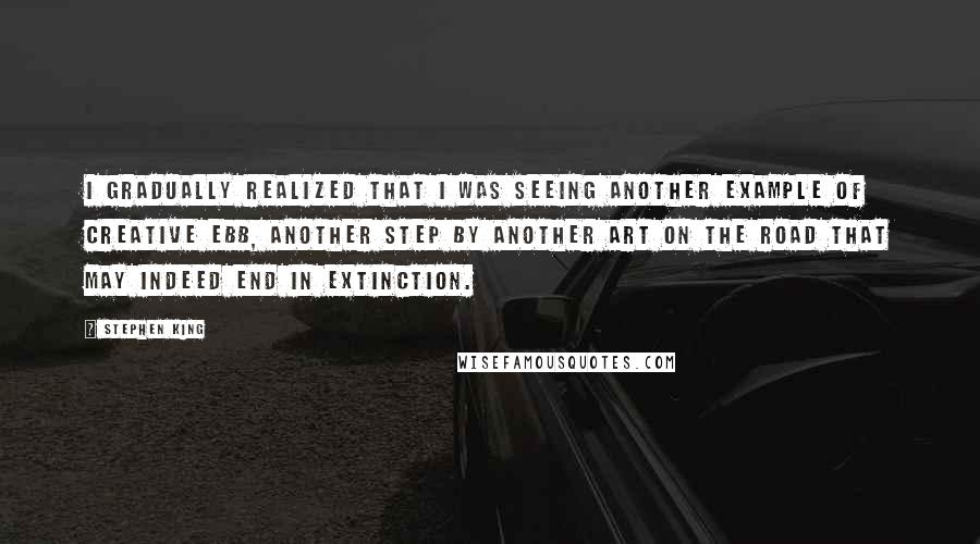 Stephen King Quotes: I gradually realized that I was seeing another example of creative ebb, another step by another art on the road that may indeed end in extinction.