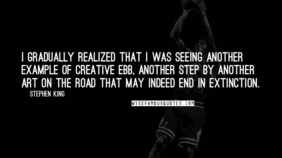 Stephen King Quotes: I gradually realized that I was seeing another example of creative ebb, another step by another art on the road that may indeed end in extinction.