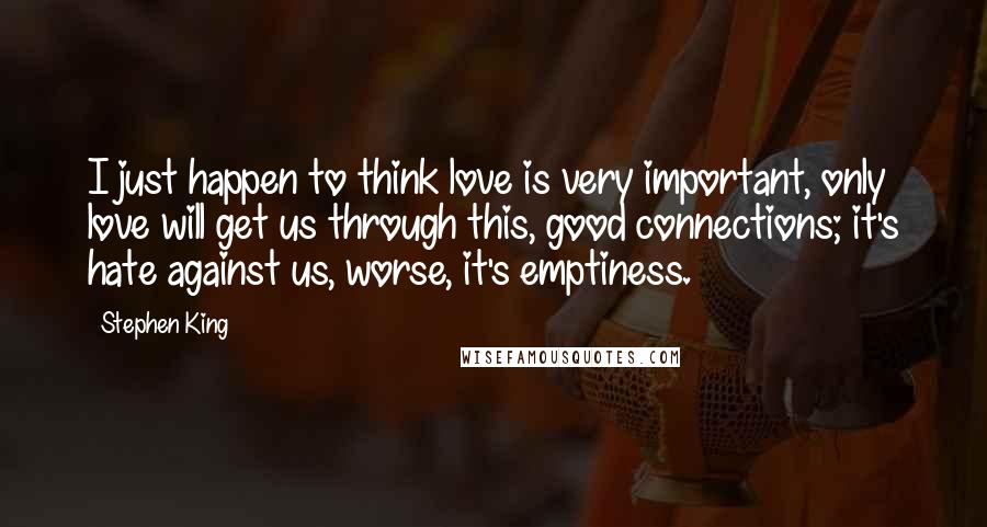 Stephen King Quotes: I just happen to think love is very important, only love will get us through this, good connections; it's hate against us, worse, it's emptiness.