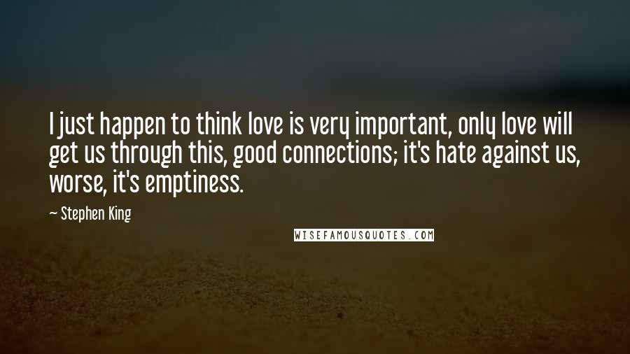 Stephen King Quotes: I just happen to think love is very important, only love will get us through this, good connections; it's hate against us, worse, it's emptiness.