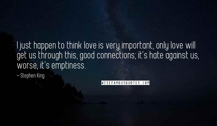 Stephen King Quotes: I just happen to think love is very important, only love will get us through this, good connections; it's hate against us, worse, it's emptiness.