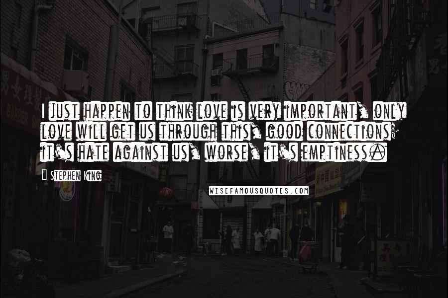 Stephen King Quotes: I just happen to think love is very important, only love will get us through this, good connections; it's hate against us, worse, it's emptiness.