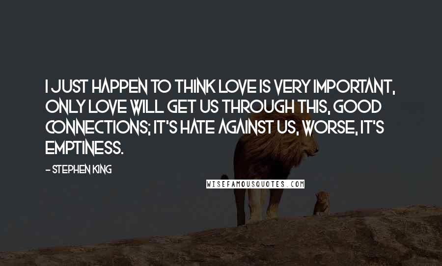 Stephen King Quotes: I just happen to think love is very important, only love will get us through this, good connections; it's hate against us, worse, it's emptiness.