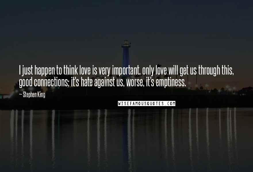 Stephen King Quotes: I just happen to think love is very important, only love will get us through this, good connections; it's hate against us, worse, it's emptiness.