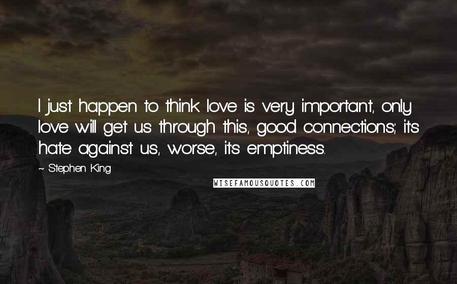 Stephen King Quotes: I just happen to think love is very important, only love will get us through this, good connections; it's hate against us, worse, it's emptiness.